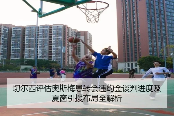 切尔西评估奥斯梅恩转会违约金谈判进度及夏窗引援布局全解析