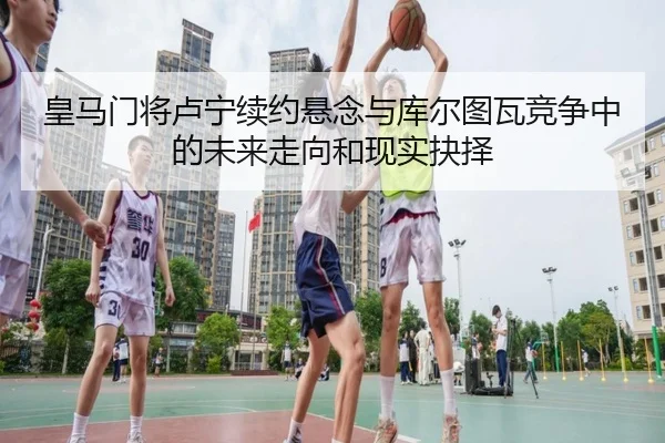 皇马门将卢宁续约悬念与库尔图瓦竞争中的未来走向和现实抉择