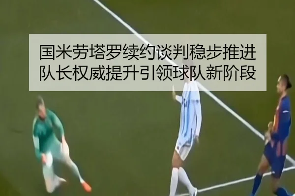 国米劳塔罗续约谈判稳步推进 队长权威提升引领球队新阶段