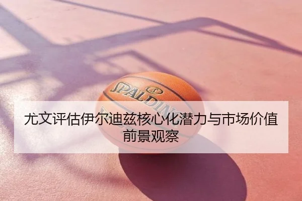 尤文评估伊尔迪兹核心化潜力与市场价值前景观察