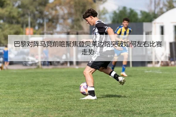 巴黎对阵马竞前瞻聚焦登贝莱边路突破如何左右比赛走势
